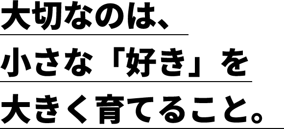大切なのは、小さな「好き」を大きく育てること。