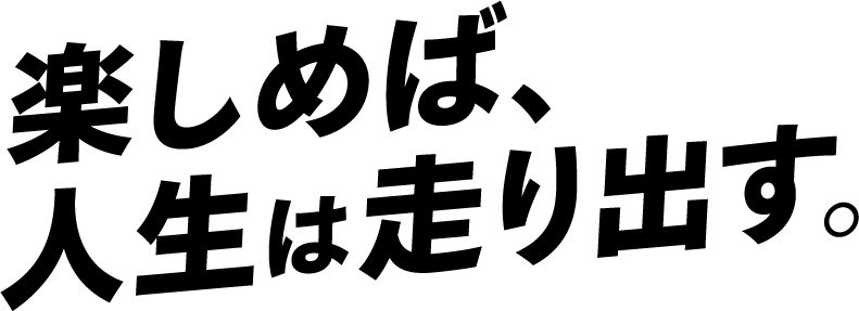 楽しめば、人生は走り出す。